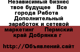 Независимый бизнес-твое будущее - Все города Работа » Дополнительный заработок и сетевой маркетинг   . Пермский край,Добрянка г.